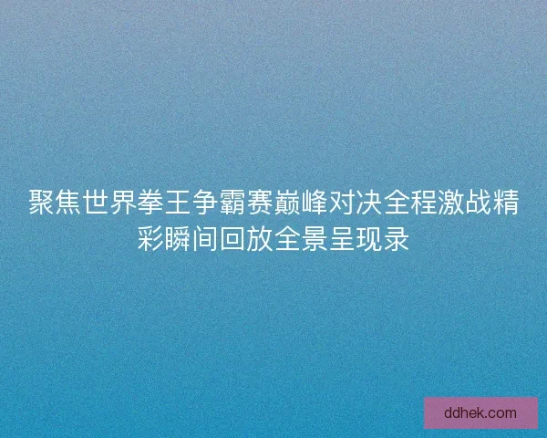 聚焦世界拳王争霸赛巅峰对决全程激战精彩瞬间回放全景呈现录