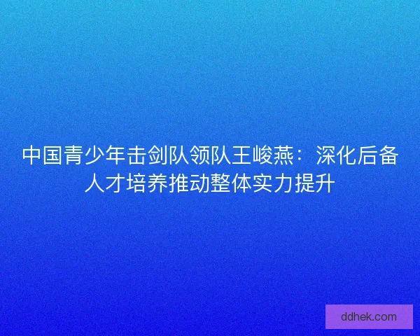 中国青少年击剑队领队王峻燕：深化后备人才培养推动整体实力提升