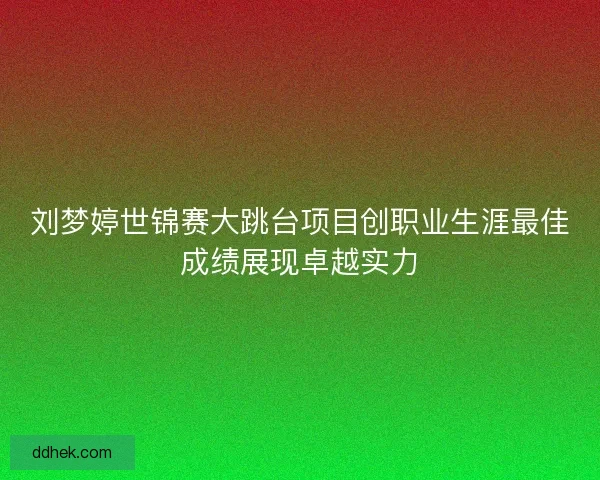 刘梦婷世锦赛大跳台项目创职业生涯最佳成绩展现卓越实力