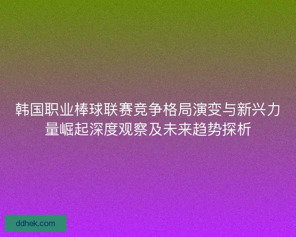韩国职业棒球联赛竞争格局演变与新兴力量崛起深度观察及未来趋势探析