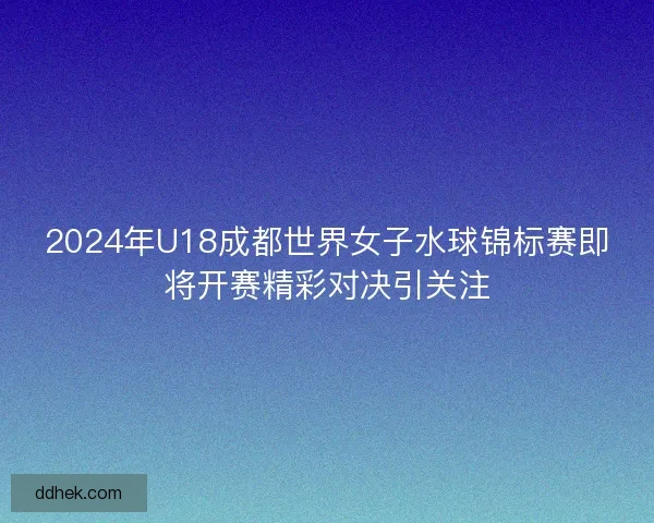 2024年U18成都世界女子水球锦标赛即将开赛精彩对决引关注