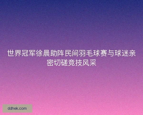 世界冠军徐晨助阵民间羽毛球赛与球迷亲密切磋竞技风采