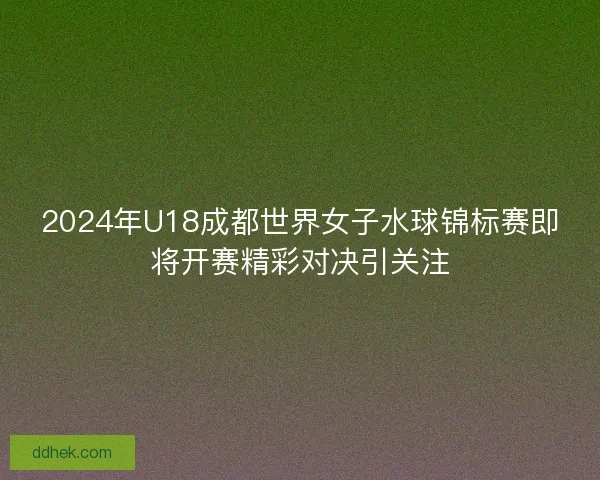 2024年U18成都世界女子水球锦标赛即将开赛精彩对决引关注
