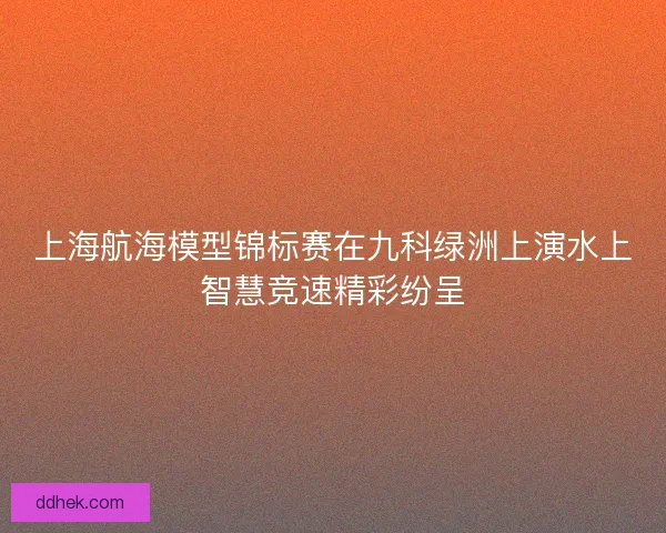 上海航海模型锦标赛在九科绿洲上演水上智慧竞速精彩纷呈