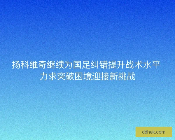 扬科维奇继续为国足纠错提升战术水平 力求突破困境迎接新挑战